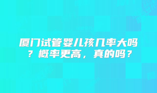 厦门试管婴儿孩几率大吗？概率更高，真的吗？