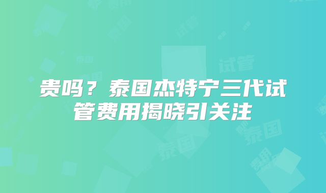 贵吗？泰国杰特宁三代试管费用揭晓引关注
