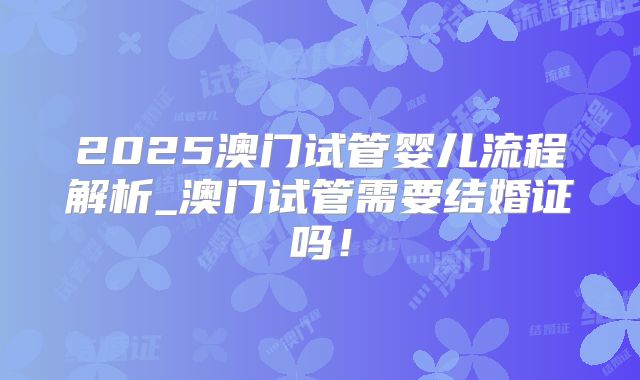 2025澳门试管婴儿流程解析_澳门试管需要结婚证吗！