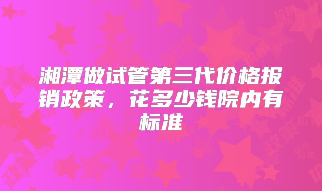 湘潭做试管第三代价格报销政策,花多少钱院内有标准