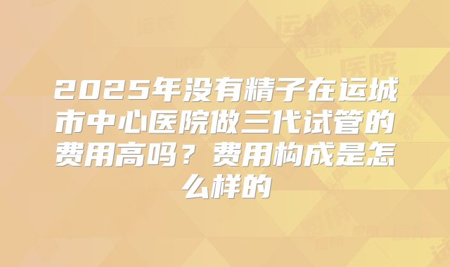 2025年没有精子在运城市中心医院做三代试管的费用高吗?费用构成是怎么样的