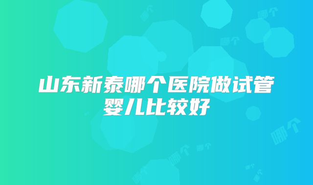 山东新泰哪个医院做试管婴儿比较好
