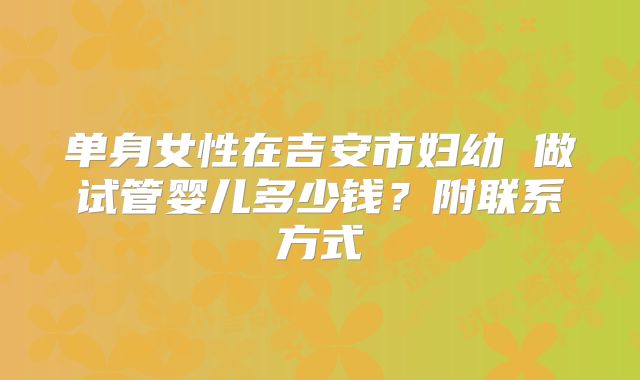 单身女性在吉安市妇幼 做试管婴儿多少钱?附联系方式