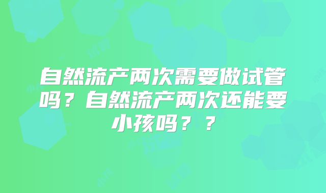 自然流产两次需要做试管吗？自然流产两次还能要小孩吗？？
