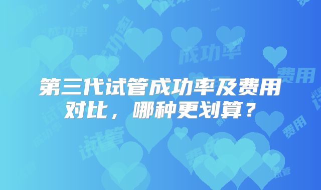 第三代试管成功率及费用对比,哪种更划算?