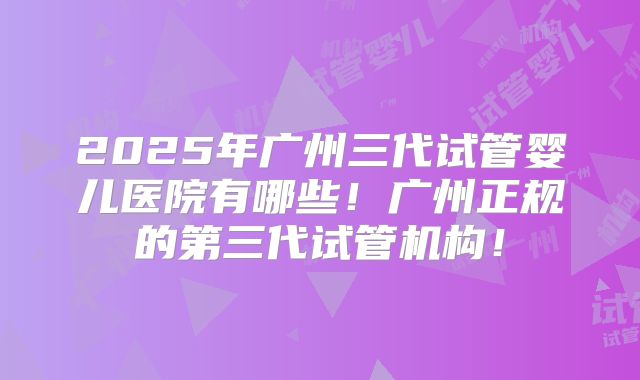 2025年广州三代试管婴儿医院有哪些！广州正规的第三代试管机构！