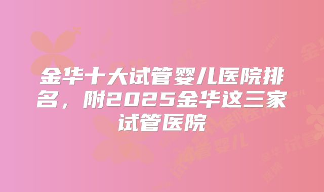 金华十大试管婴儿医院排名，附2025金华这三家试管医院