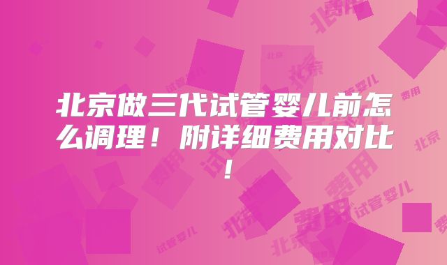 北京做三代试管婴儿前怎么调理！附详细费用对比！