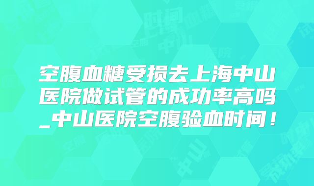 空腹血糖受损去上海中山医院做试管的成功率高吗_中山医院空腹验血时间！