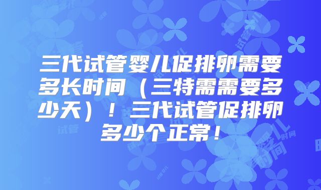 三代试管婴儿促排卵需要多长时间（三特需需要多少天）！三代试管促排卵多少个正常！
