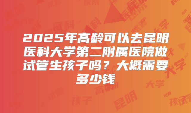 2025年高龄可以去昆明医科大学第二附属医院做试管生孩子吗?大概需要多少钱