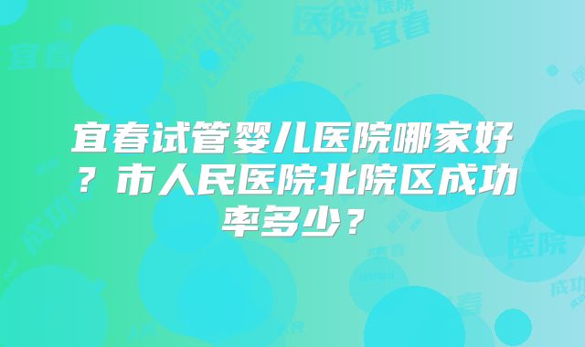 宜春试管婴儿医院哪家好？市人民医院北院区成功率多少？