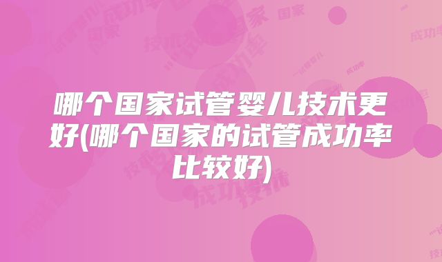 哪个国家试管婴儿技术更好(哪个国家的试管成功率比较好)
