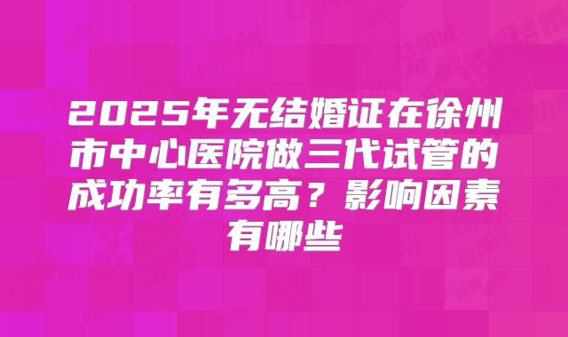 2025年无结婚证在徐州市中心医院做三代试管的成功率有多高?影响因素有哪些