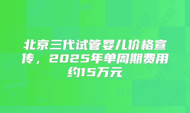 北京三代试管婴儿价格宣传，2025年单周期费用约15万元