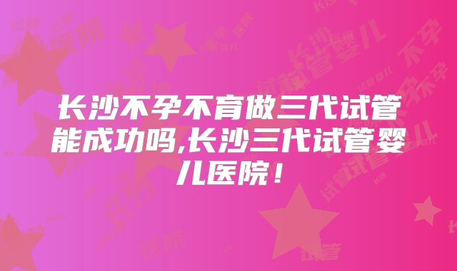 长沙不孕不育做三代试管能成功吗,长沙三代试管婴儿医院！