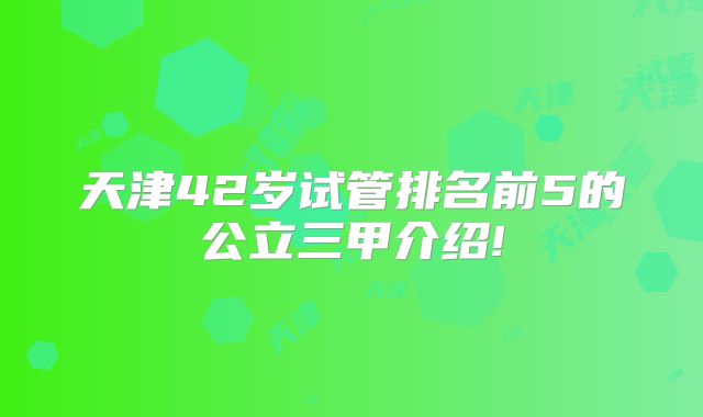 天津42岁试管排名前5的公立三甲介绍!