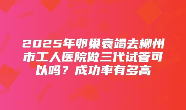 2025年卵巢衰竭去柳州市工人医院做三代试管可以吗？成功率有多高