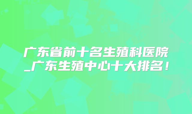广东省前十名生殖科医院_广东生殖中心十大排名!
