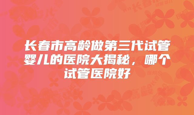 长春市高龄做第三代试管婴儿的医院大揭秘,哪个试管医院好