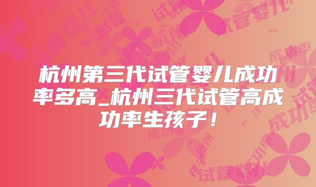 杭州第三代试管婴儿成功率多高_杭州三代试管高成功率生孩子！