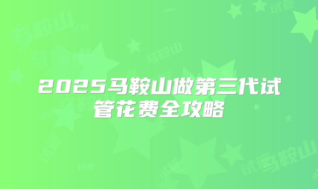 2025马鞍山做第三代试管花费全攻略