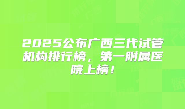 2025公布广西三代试管机构排行榜，第一附属医院上榜！