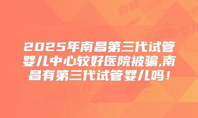 2025年南昌第三代试管婴儿中心较好医院被骗,南昌有第三代试管婴儿吗！