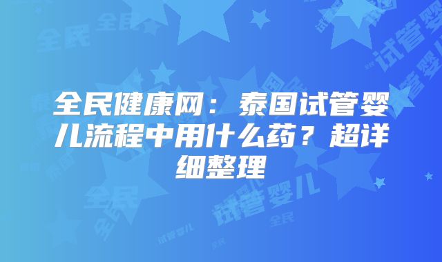 全民健康网:泰国试管婴儿流程中用什么药?超详细整理