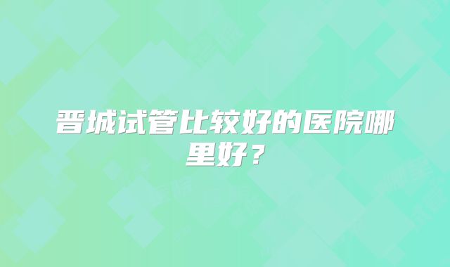 晋城试管比较好的医院哪里好？