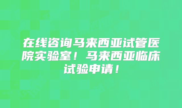 在线咨询马来西亚试管医院实验室！马来西亚临床试验申请！