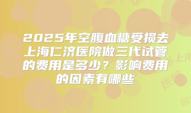 2025年空腹血糖受损去上海仁济医院做三代试管的费用是多少？影响费用的因素有哪些