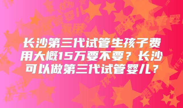 长沙第三代试管生孩子费用大概15万要不要？长沙可以做第三代试管婴儿？