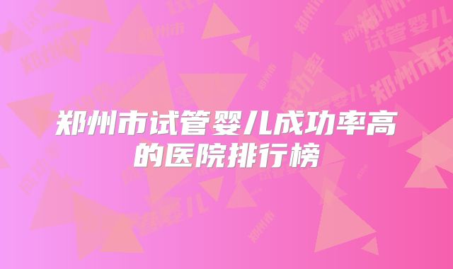 郑州市试管婴儿成功率高的医院排行榜