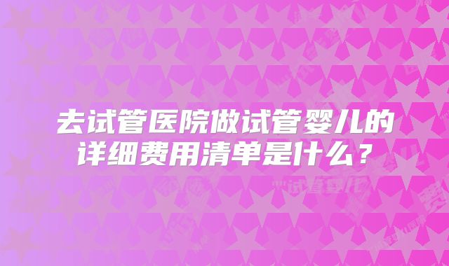 去试管医院做试管婴儿的详细费用清单是什么?
