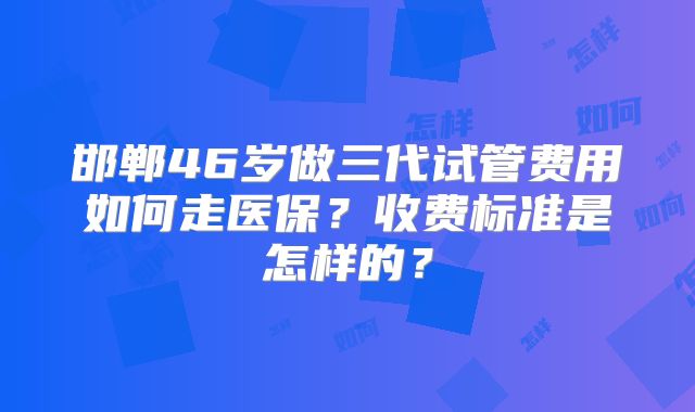 邯郸46岁做三代试管费用如何走医保?收费标准是怎样的?