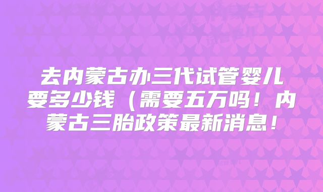 去内蒙古办三代试管婴儿要多少钱（需要五万吗！内蒙古三胎政策最新消息！