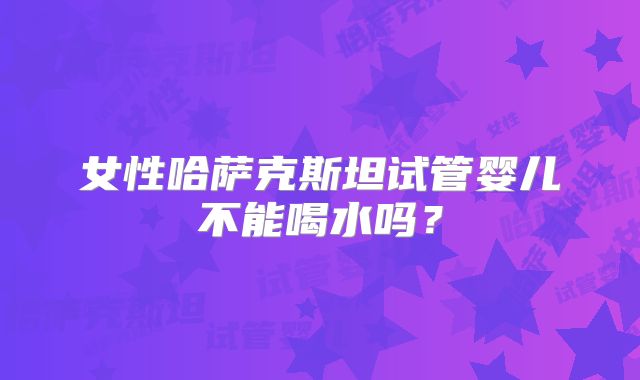 女性哈萨克斯坦试管婴儿不能喝水吗？