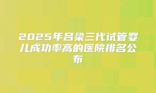 2025年吕梁三代试管婴儿成功率高的医院排名公布