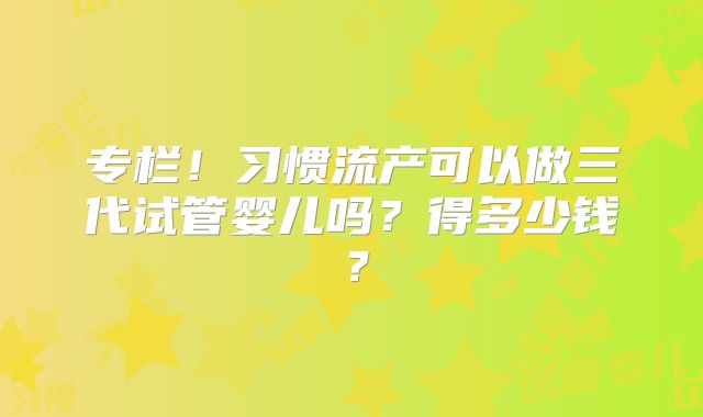 专栏！习惯流产可以做三代试管婴儿吗？得多少钱？