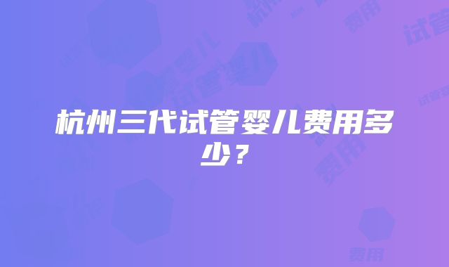 杭州三代试管婴儿费用多少？