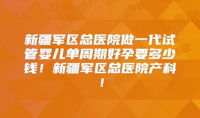 新疆军区总医院做一代试管婴儿单周期好孕要多少钱！新疆军区总医院产科！