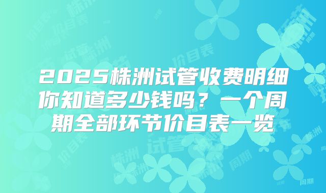2025株洲试管收费明细你知道多少钱吗？一个周期全部环节价目表一览