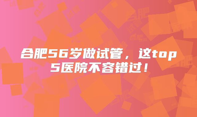 合肥56岁做试管,这top5医院不容错过!