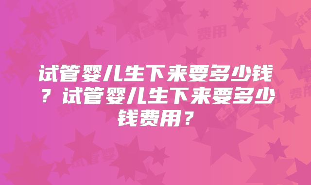 试管婴儿生下来要多少钱？试管婴儿生下来要多少钱费用？