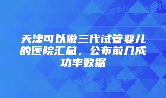 天津可以做三代试管婴儿的医院汇总，公布前几成功率数据