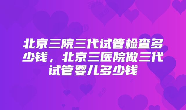 北京三院三代试管检查多少钱，北京三医院做三代试管婴儿多少钱