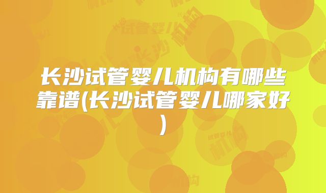 长沙试管婴儿机构有哪些靠谱(长沙试管婴儿哪家好)
