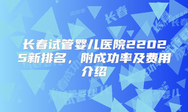 长春试管婴儿医院22025新排名,附成功率及费用介绍