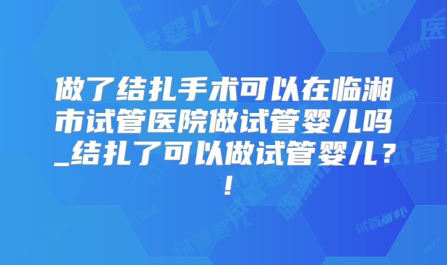 做了结扎手术可以在临湘市试管医院做试管婴儿吗_结扎了可以做试管婴儿？！